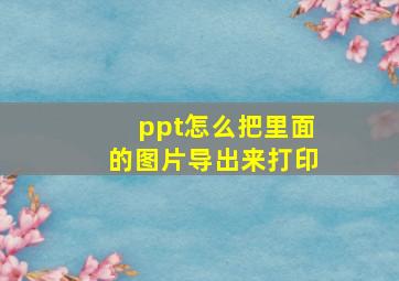 ppt怎么把里面的图片导出来打印