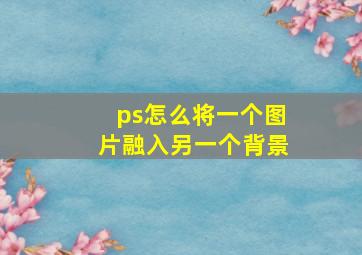 ps怎么将一个图片融入另一个背景