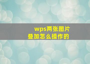 wps两张图片叠加怎么操作的