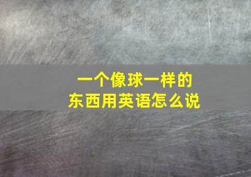 一个像球一样的东西用英语怎么说