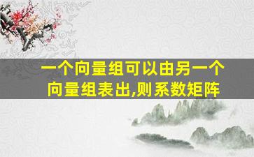 一个向量组可以由另一个向量组表出,则系数矩阵