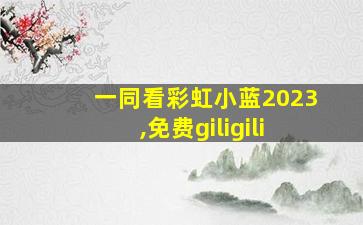 一同看彩虹小蓝2023,免费giligili