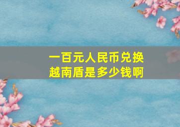 一百元人民币兑换越南盾是多少钱啊