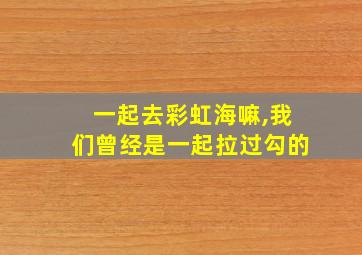 一起去彩虹海嘛,我们曾经是一起拉过勾的