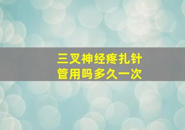 三叉神经疼扎针管用吗多久一次