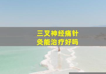 三叉神经痛针灸能治疗好吗