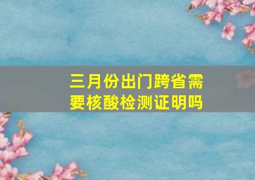 三月份出门跨省需要核酸检测证明吗