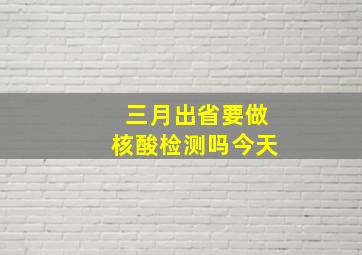 三月出省要做核酸检测吗今天