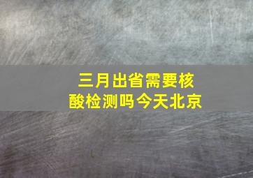 三月出省需要核酸检测吗今天北京