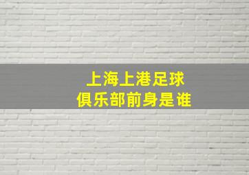 上海上港足球俱乐部前身是谁