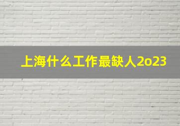 上海什么工作最缺人2o23