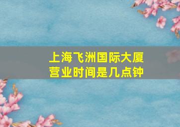 上海飞洲国际大厦营业时间是几点钟