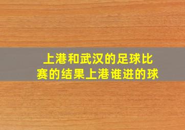 上港和武汉的足球比赛的结果上港谁进的球