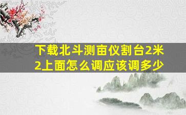 下载北斗测亩仪割台2米2上面怎么调应该调多少