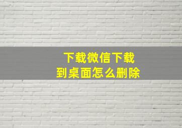 下载微信下载到桌面怎么删除