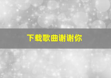 下载歌曲谢谢你