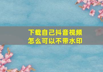 下载自己抖音视频怎么可以不带水印