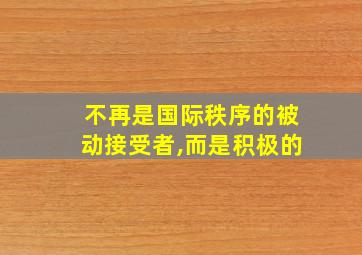 不再是国际秩序的被动接受者,而是积极的