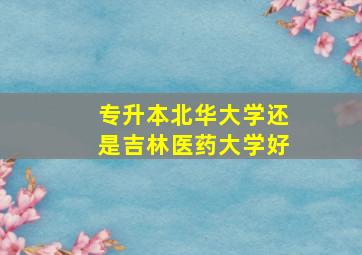 专升本北华大学还是吉林医药大学好