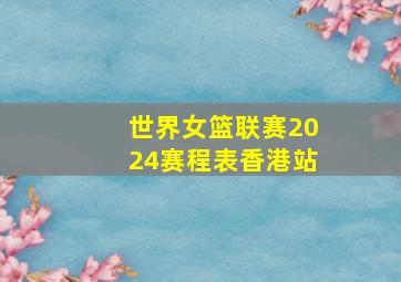 世界女篮联赛2024赛程表香港站