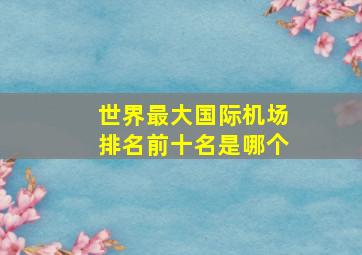 世界最大国际机场排名前十名是哪个