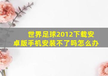 世界足球2012下载安卓版手机安装不了吗怎么办