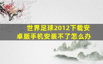 世界足球2012下载安卓版手机安装不了怎么办