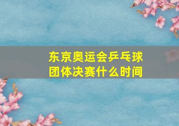 东京奥运会乒乓球团体决赛什么时间