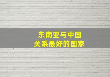 东南亚与中国关系最好的国家