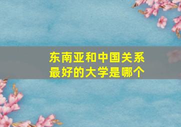 东南亚和中国关系最好的大学是哪个