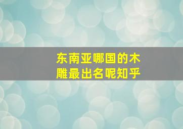 东南亚哪国的木雕最出名呢知乎