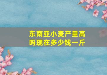 东南亚小麦产量高吗现在多少钱一斤