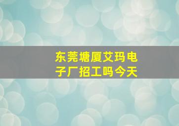 东莞塘厦艾玛电子厂招工吗今天