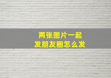 两张图片一起发朋友圈怎么发