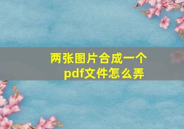 两张图片合成一个pdf文件怎么弄