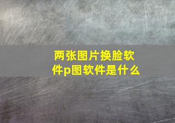 两张图片换脸软件p图软件是什么