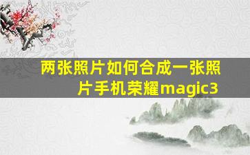 两张照片如何合成一张照片手机荣耀magic3