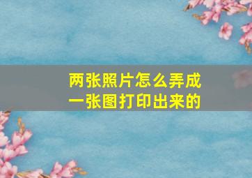 两张照片怎么弄成一张图打印出来的