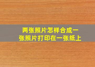 两张照片怎样合成一张照片打印在一张纸上