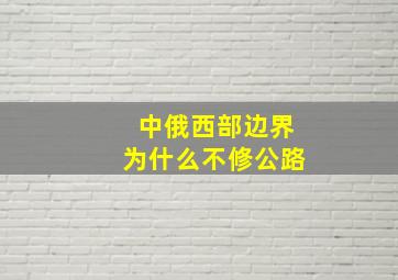 中俄西部边界为什么不修公路