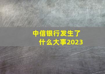 中信银行发生了什么大事2023