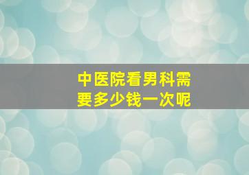 中医院看男科需要多少钱一次呢