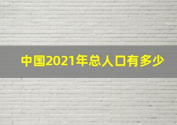 中国2021年总人口有多少