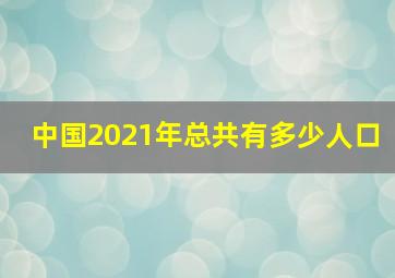 中国2021年总共有多少人口