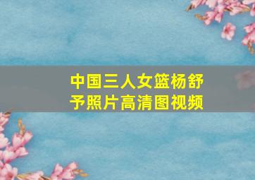 中国三人女篮杨舒予照片高清图视频