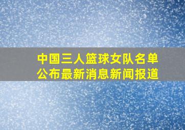 中国三人篮球女队名单公布最新消息新闻报道