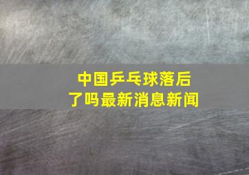 中国乒乓球落后了吗最新消息新闻