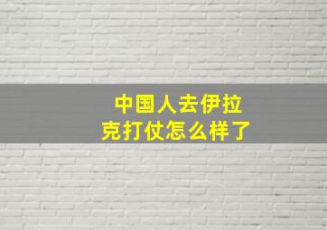 中国人去伊拉克打仗怎么样了