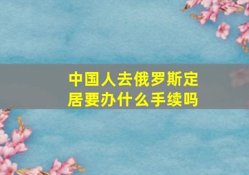 中国人去俄罗斯定居要办什么手续吗