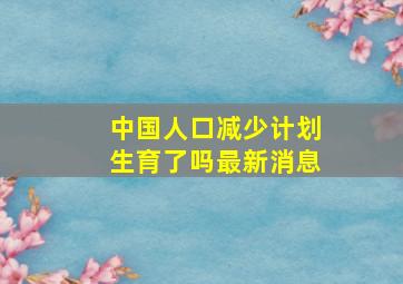 中国人口减少计划生育了吗最新消息